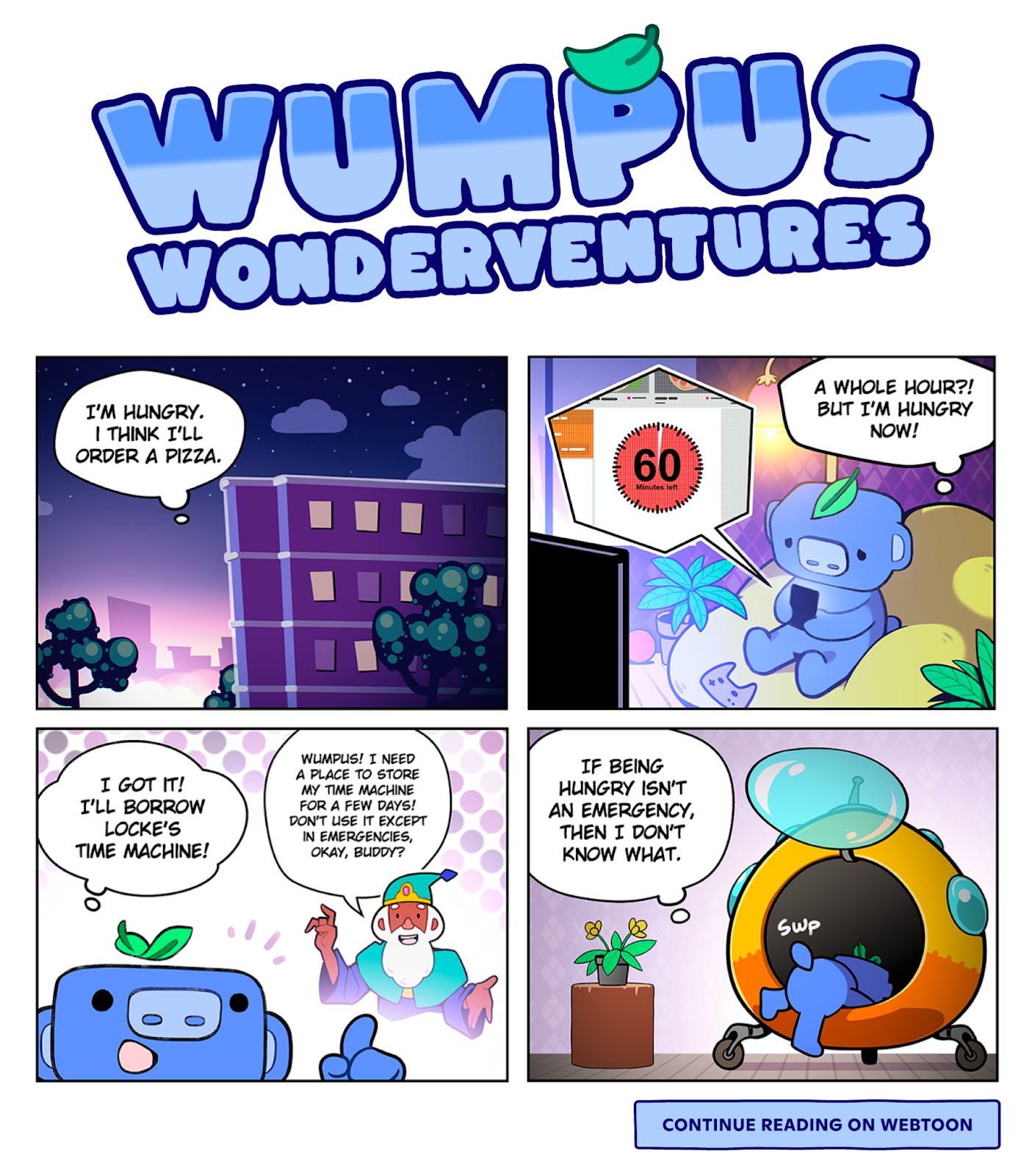 The first four panels of Wumpus Wonderventures. Panel 1 - Wumpus is in their high-rise apartment thinking to themselves: “I’m hungry. I think I’ll order a pizza.” Panel 2 - Wumpus uses their phone to look up delivery times for a pizza, seeing that it’s a 60-minute wait. Wumpus looks sad and thinks “A whole hour?! But I’m hungry now!” Panel 3 - Wumpus remembers Locke, an elder wizard, saying to them, “Wumpus! I need a place to store my time machine for a few days! Don’t use it except in emergencies, okay, buddy?” After recollecting this, Wumpus says “I got it! I’ll borrow Locke’s Time Machine!” Panel 4 - Wumpus is getting into the time machine, thinking to themselves: “If being hungry isn’t an emergency, then I don’t know what.” Under these four panels is a box that says “Continue reading on WEBTOON.”